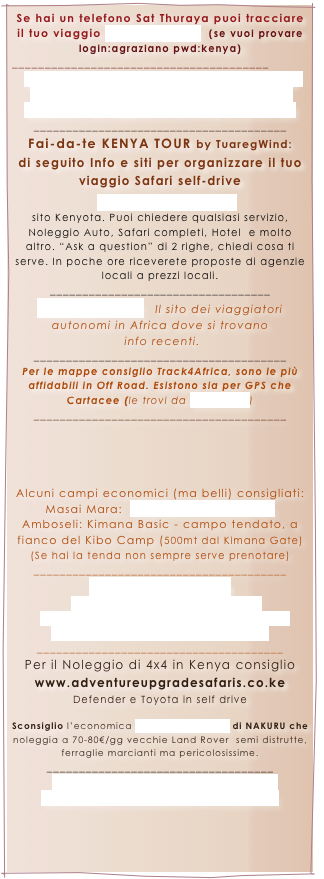 Se hai un telefono Sat Thuraya puoi tracciare il tuo viaggio www.geomat.it  (se vuoi provare login:agraziano pwd:kenya)
_______________________________________
Puoi inviarci Sms gratis da Web sul telefono  satellitare Thuraya, il numero e’ +88 216 - 50329047  (li leggiamo la sera) CLICCA QUI 
_______________________________________
Fai-da-te KENYA TOUR by TuaregWind:
di seguito Info e siti per organizzare il tuo viaggio Safari self-drive

www.Nileguide.com  
sito Kenyota. Puoi chiedere qualsiasi servizio, Noleggio Auto, Safari completi, Hotel  e molto altro. “Ask a question” di 2 righe, chiedi cosa ti serve. In poche ore riceverete proposte di agenzie locali a prezzi locali.
__________________________________
www.sahara.it   Il sito dei viaggiatori autonomi in Africa dove si trovano
 info recenti.
_______________________________________
Per le mappe consiglio Track4Africa, sono le più affidabili in Off Road. Esistono sia per GPS che Cartacee (le trovi da www.vel.it)
_______________________________________




Alcuni campi economici (ma belli) consigliati:
Masai Mara:  www.kimanamara.com
Amboseli: Kimana Basic - campo tendato, a fianco del Kibo Camp (500mt dal Kimana Gate)  (Se hai la tenda non sempre serve prenotare)
_______________________________________
www.desert-info.ch 
raccolta Mondiale di Waypoint  
Campi Lodge. Camping - Parchi Nazionali 
(per Google-Earth-KML + GPX Garmin)
______________________________________
Per il Noleggio di 4x4 in Kenya consiglio  www.adventureupgradesafaris.co.ke 
Defender e Toyota in self drive 

Sconsiglio l’economica ROVERSAFARI.com di NAKURU che noleggia a 70-80€/gg vecchie Land Rover  semi distrutte, ferraglie marcianti ma pericolosissime.
___________________________________
Vendita online PC, Notebook,Gps, 
Fotocamere e videocamere (sponsor)